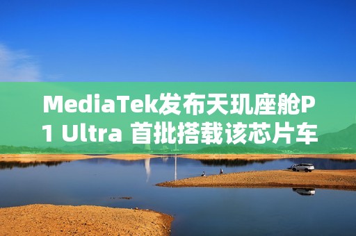 MediaTek发布天玑座舱P1 Ultra 首批搭载该芯片车型即将上市