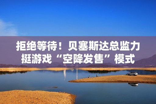 拒绝等待！贝塞斯达总监力挺游戏“空降发售”模式