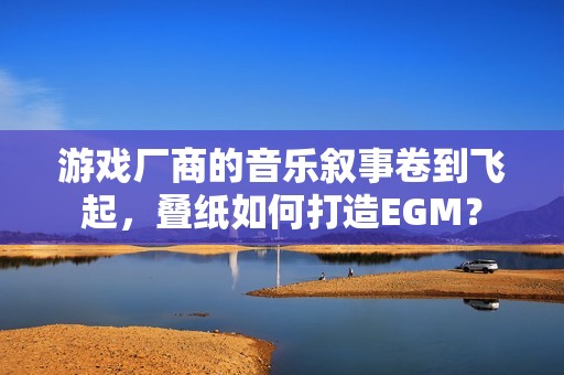 游戏厂商的音乐叙事卷到飞起，叠纸如何打造EGM？