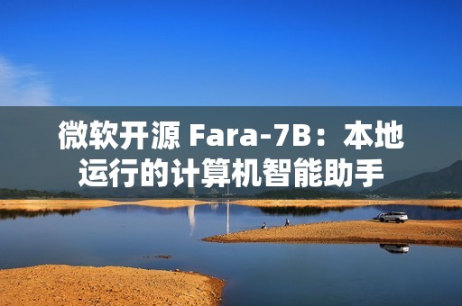 微软开源 Fara-7B：本地运行的计算机智能助手
