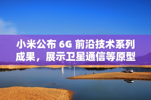 小米公布 6G 前沿技术系列成果，展示卫星通信等原型样机
