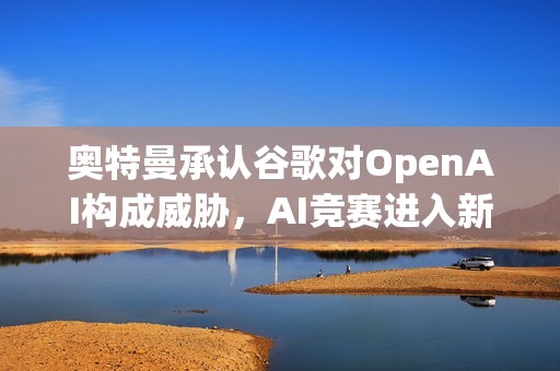 奥特曼承认谷歌对OpenAI构成威胁，AI竞赛进入新阶段