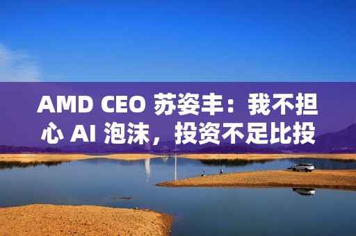AMD CEO 苏姿丰：我不担心 AI 泡沫，投资不足比投资过多更危险