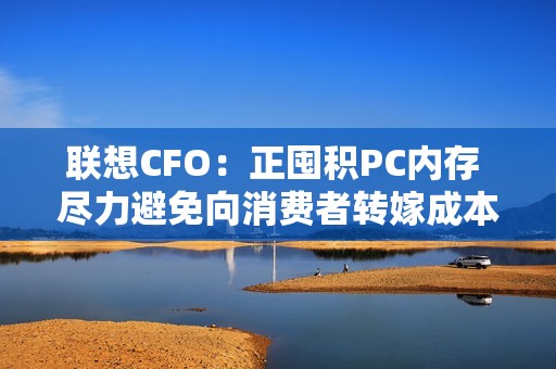 联想CFO：正囤积PC内存 尽力避免向消费者转嫁成本