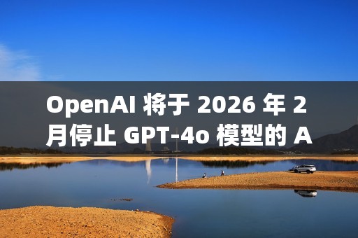 OpenAI 将于 2026 年 2 月停止 GPT-4o 模型的 API 访问