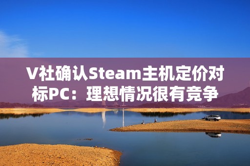 V社确认Steam主机定价对标PC：理想情况很有竞争力！