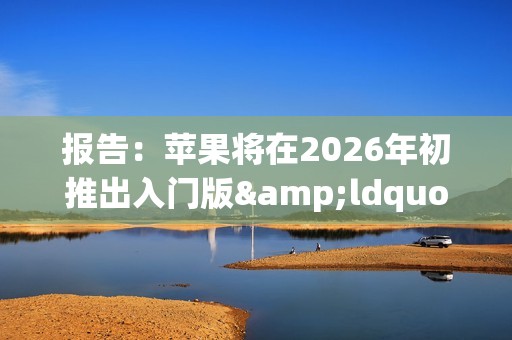 报告：苹果将在2026年初推出入门版&ldquo;全家桶&rdquo;产品