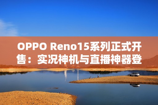OPPO Reno15系列正式开售：实况神机与直播神器登场，售价2999元起