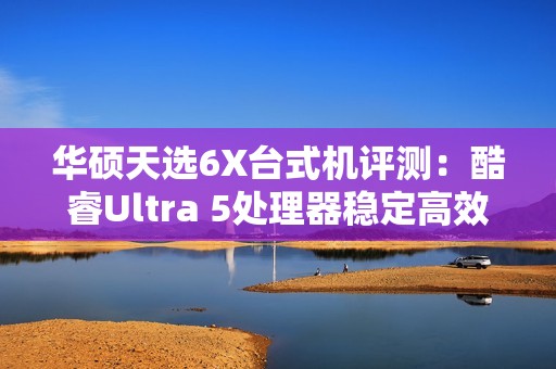 华硕天选6X台式机评测：酷睿Ultra 5处理器稳定高效 专业售后使用更安心
