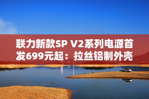 联力新款SP V2系列电源首发699元起：拉丝铝制外壳、FDB风扇