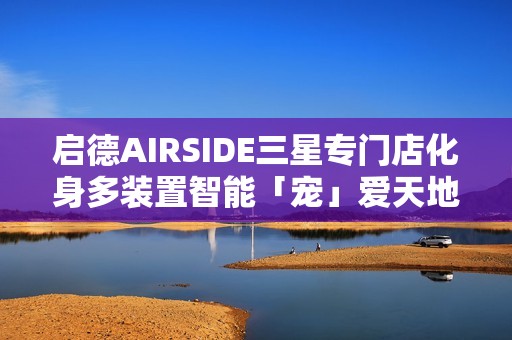启德AIRSIDE三星专门店化身多装置智能「宠」爱天地!