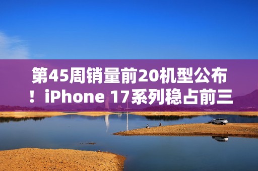 第45周销量前20机型公布！iPhone 17系列稳占前三