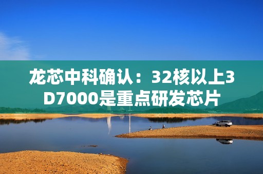 龙芯中科确认：32核以上3D7000是重点研发芯片