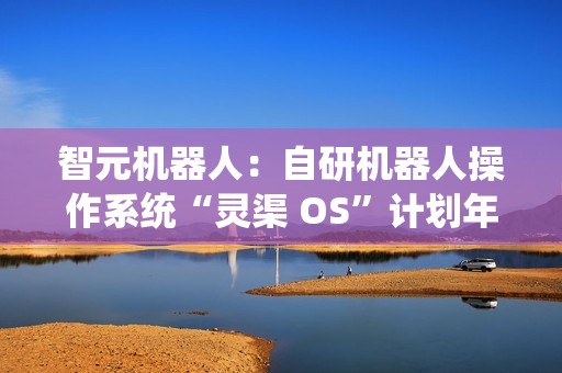 智元机器人：自研机器人操作系统“灵渠 OS”计划年底正式开源