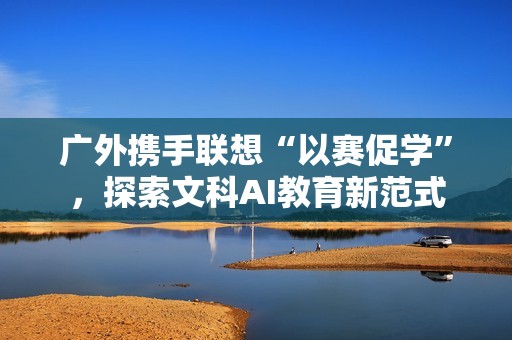 广外携手联想“以赛促学”，探索文科AI教育新范式