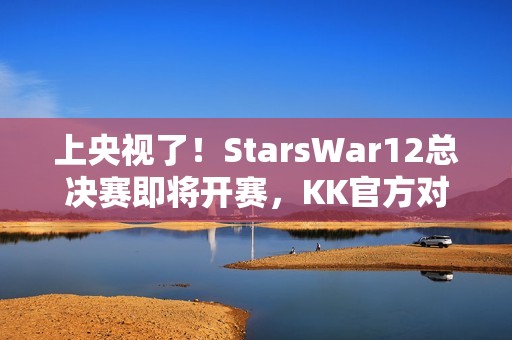 上央视了！StarsWar12总决赛即将开赛，KK官方对战平台助力DotA1巅峰对决！
