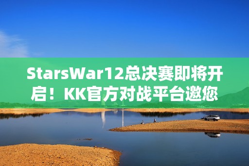 StarsWar12总决赛即将开启！KK官方对战平台邀您共同见证冠军诞生！
