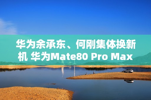 华为余承东、何刚集体换新机 华为Mate80 Pro Max亮相