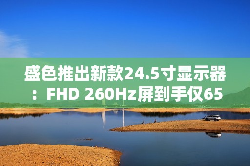 盛色推出新款24.5寸显示器：FHD 260Hz屏到手仅659元