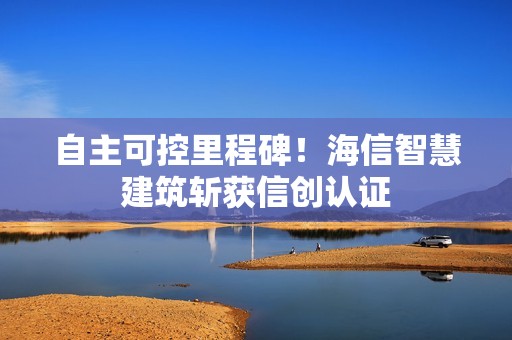 自主可控里程碑！海信智慧建筑斩获信创认证