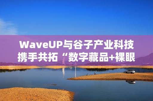 WaveUP与谷子产业科技携手共拓“数字藏品+裸眼3D”新路径