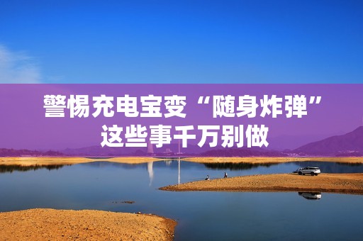 警惕充电宝变“随身炸弹” 这些事千万别做