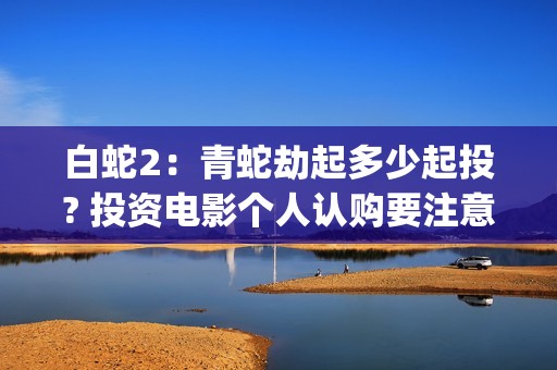 白蛇2：青蛇劫起多少起投? 投资电影个人认购要注意什么？(白蛇2:青蛇劫起免费观看全集高清)