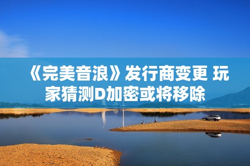 《完美音浪》发行商变更 玩家猜测D加密或将移除