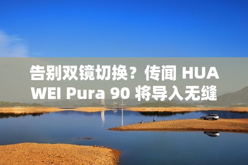 告别双镜切换？传闻 HUAWEI Pura 90 将导入无缝连续变焦!