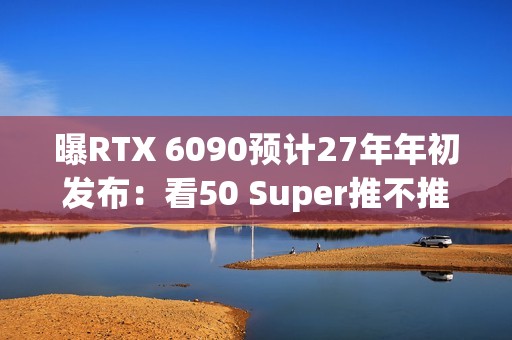 曝RTX 6090预计27年年初发布：看50 Super推不推迟
