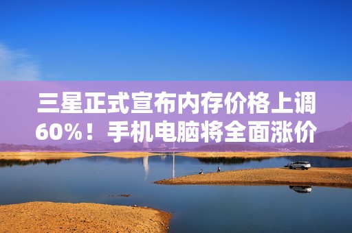 三星正式宣布内存价格上调60%！手机电脑将全面涨价