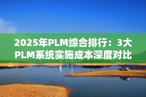 2025年PLM综合排行：3大PLM系统实施成本深度对比