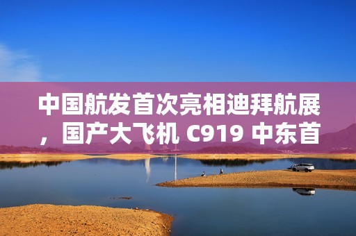 中国航发首次亮相迪拜航展，国产大飞机 C919 中东首秀
