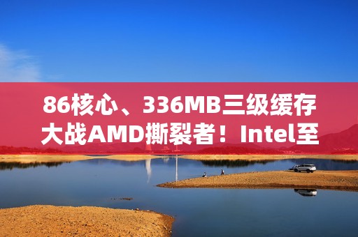 86核心、336MB三级缓存大战AMD撕裂者！Intel至强600系列首次曝光