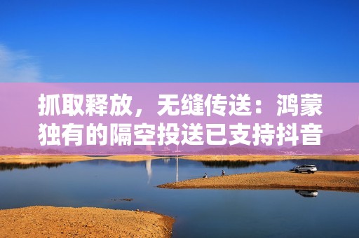 抓取释放，无缝传送：鸿蒙独有的隔空投送已支持抖音等十几款应用
