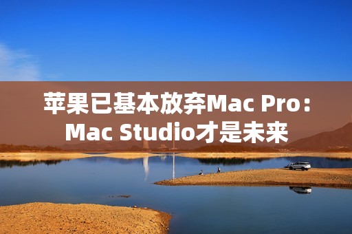 苹果已基本放弃Mac Pro：Mac Studio才是未来