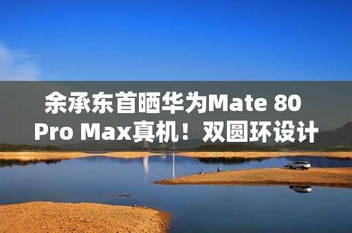 余承东首晒华为Mate 80 Pro Max真机！双圆环设计 外观史无前例
