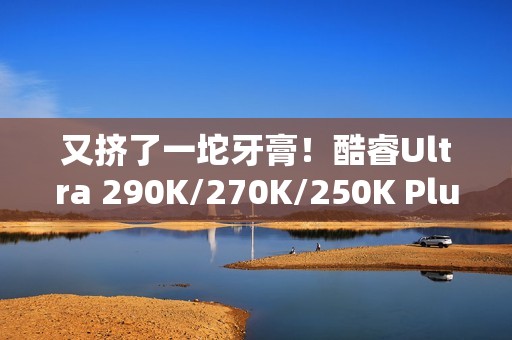 又挤了一坨牙膏！酷睿Ultra 290K/270K/250K Plus规格全曝光