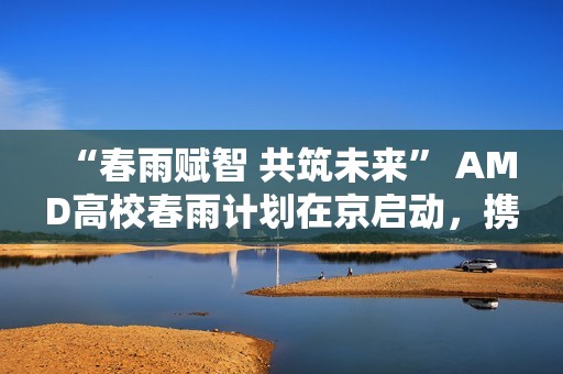 “春雨赋智 共筑未来” AMD高校春雨计划在京启动，携手生态链以AI赋能教育新生态