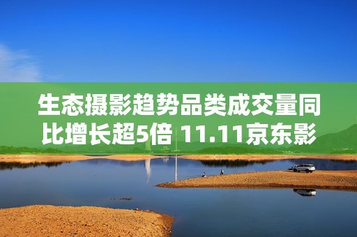 生态摄影趋势品类成交量同比增长超5倍 11.11京东影像大赛驱动品牌增长