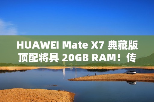 HUAWEI Mate X7 典藏版顶配将具 20GB RAM！传加容量为提升 AI 表现、因「这理由」没影响定价？