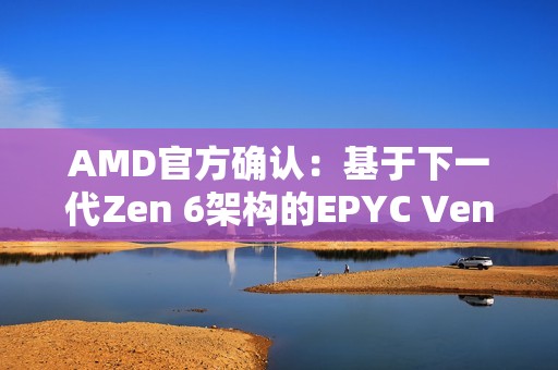AMD官方确认：基于下一代Zen 6架构的EPYC Venice CPU性能提升70%！
