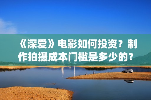 《深爱》电影如何投资？制作拍摄成本门槛是多少的？(深爱电影预告片)