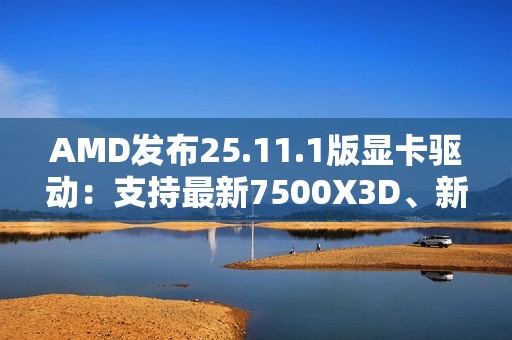AMD发布25.11.1版显卡驱动：支持最新7500X3D、新增三款游戏