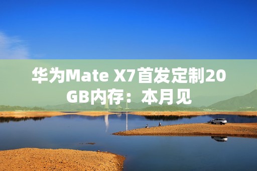 华为Mate X7首发定制20GB内存：本月见