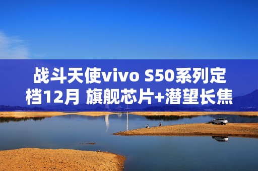 战斗天使vivo S50系列定档12月 旗舰芯片+潜望长焦+超声波指纹带来SSS级体验