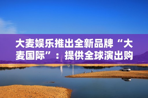 大麦娱乐推出全新品牌“大麦国际”：提供全球演出购票，接入支付宝网络