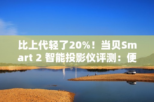 比上代轻了20%！当贝Smart 2 智能投影仪评测：便携画质王者