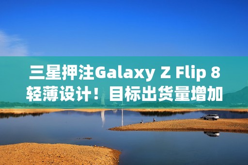三星押注Galaxy Z Flip 8轻薄设计！目标出货量增加10%