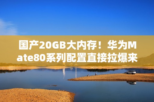 国产20GB大内存！华为Mate80系列配置直接拉爆来了